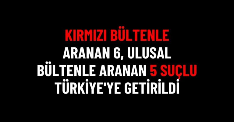 Kırmızı ve Ulusal Bültenle Aranan 11 Suçlu Türkiye’ye Getirildi
